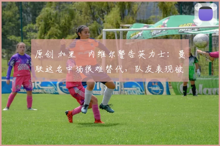 原创 加里・内维尔警告英力士：曼联这名中场很难替代，队友表现被赞 “离谱”