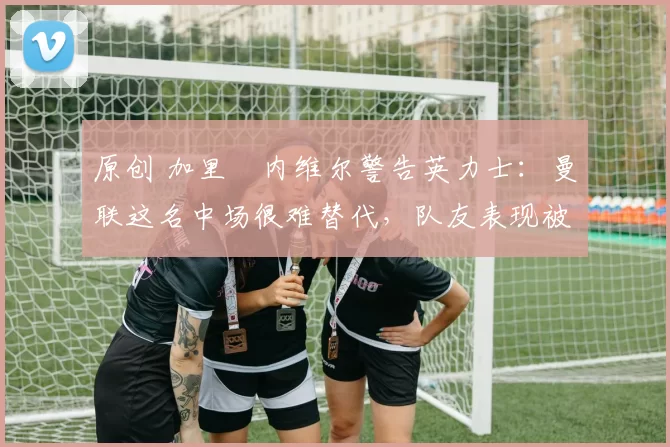 原创 加里・内维尔警告英力士：曼联这名中场很难替代，队友表现被赞 “离谱”