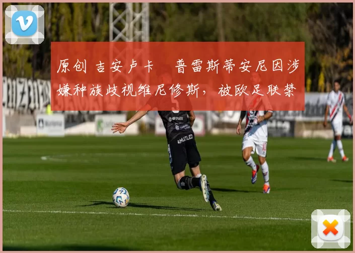 原创 吉安卢卡・普雷斯蒂安尼因涉嫌种族歧视维尼修斯,被欧足联禁赛
