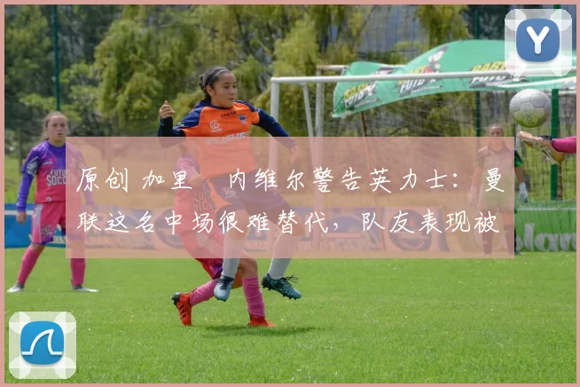 原创 加里・内维尔警告英力士：曼联这名中场很难替代，队友表现被赞 “离谱”