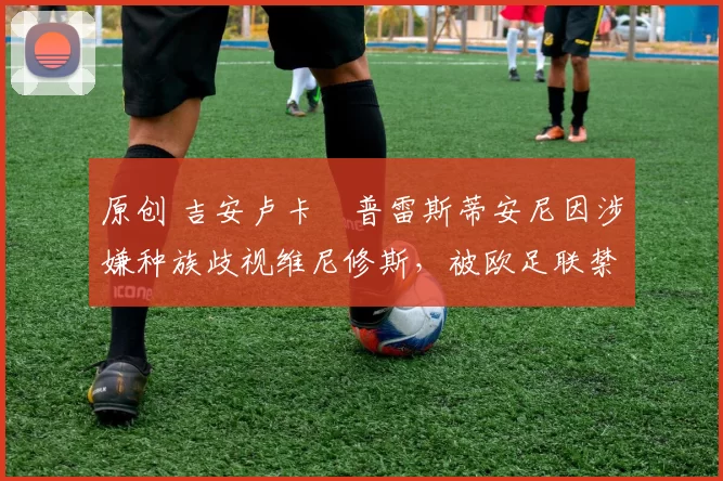 原创 吉安卢卡・普雷斯蒂安尼因涉嫌种族歧视维尼修斯,被欧足联禁赛