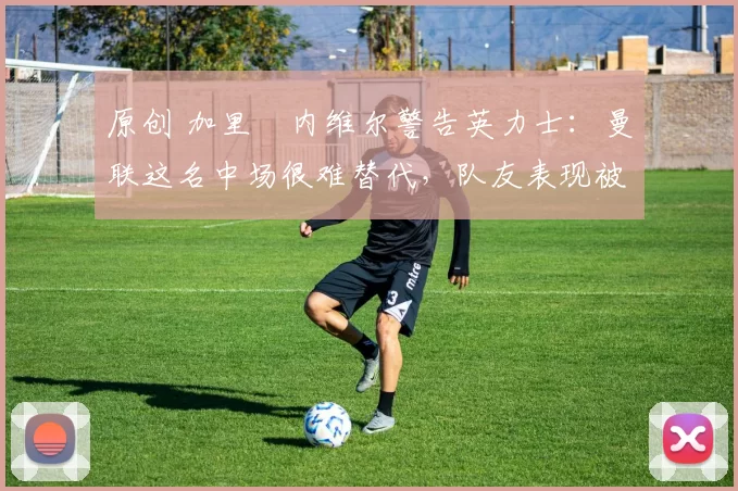 原创 加里・内维尔警告英力士：曼联这名中场很难替代，队友表现被赞 “离谱”