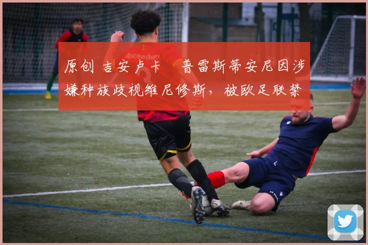 原创 吉安卢卡・普雷斯蒂安尼因涉嫌种族歧视维尼修斯，被欧足联禁赛