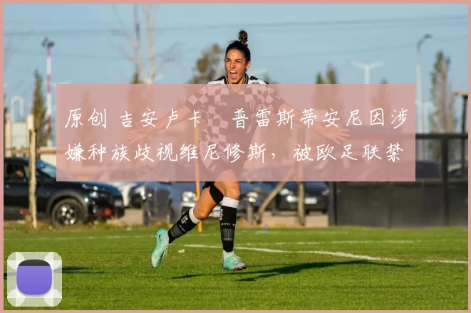 原创 吉安卢卡・普雷斯蒂安尼因涉嫌种族歧视维尼修斯，被欧足联禁赛