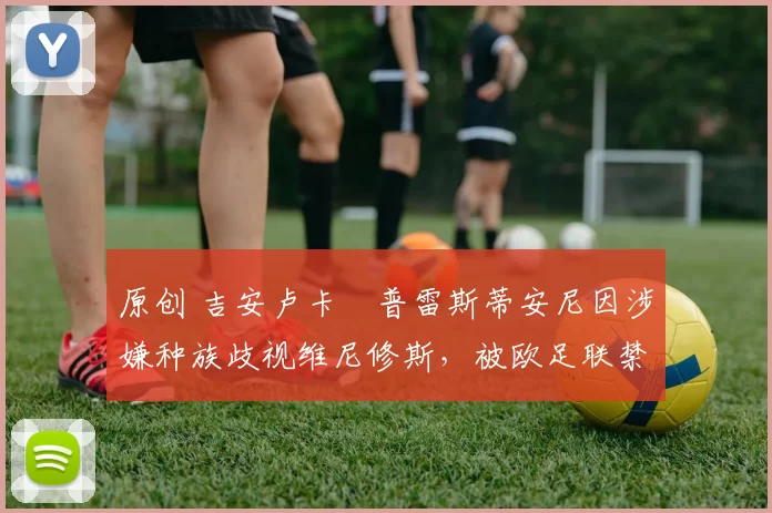 原创 吉安卢卡・普雷斯蒂安尼因涉嫌种族歧视维尼修斯，被欧足联禁赛