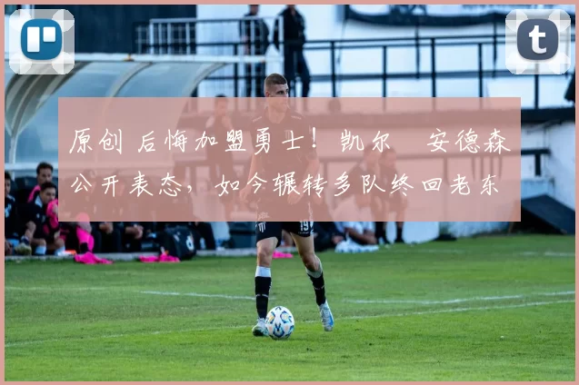 原创 后悔加盟勇士!凯尔・安德森公开表态,如今辗转多队终回老东家