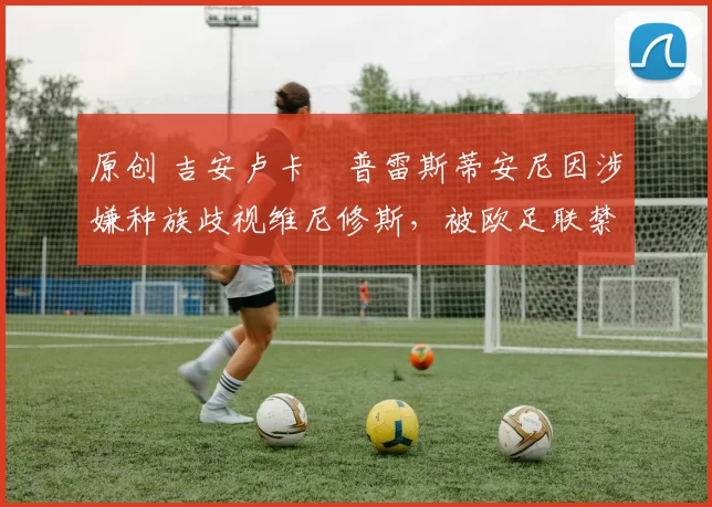 原创 吉安卢卡・普雷斯蒂安尼因涉嫌种族歧视维尼修斯,被欧足联禁赛