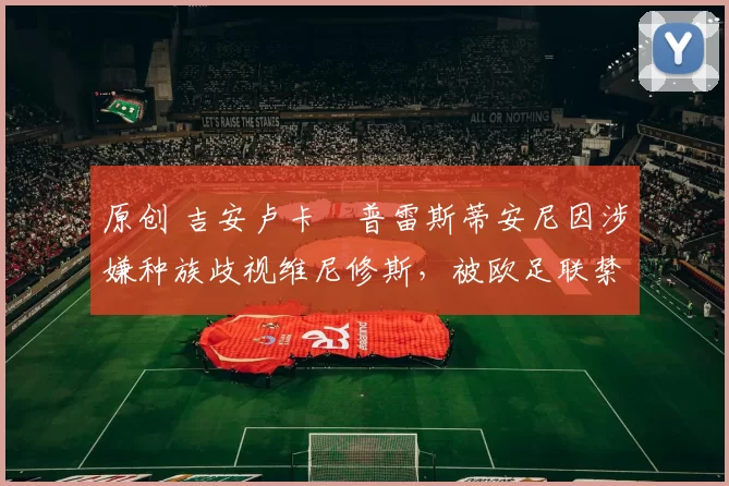 原创 吉安卢卡・普雷斯蒂安尼因涉嫌种族歧视维尼修斯，被欧足联禁赛