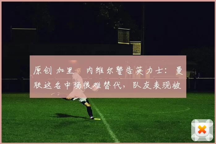 原创 加里・内维尔警告英力士：曼联这名中场很难替代，队友表现被赞 “离谱”