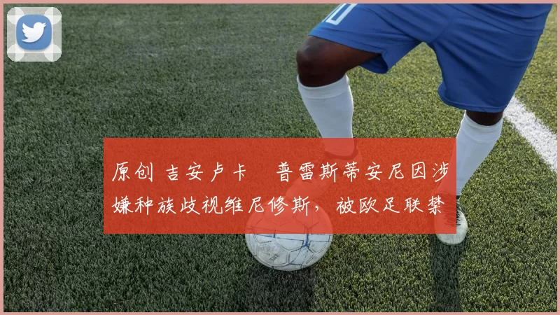 原创 吉安卢卡・普雷斯蒂安尼因涉嫌种族歧视维尼修斯，被欧足联禁赛