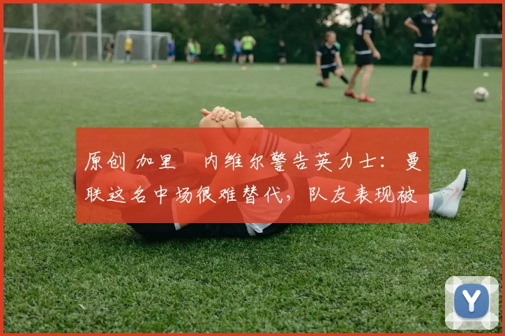 原创 加里・内维尔警告英力士：曼联这名中场很难替代，队友表现被赞 “离谱”