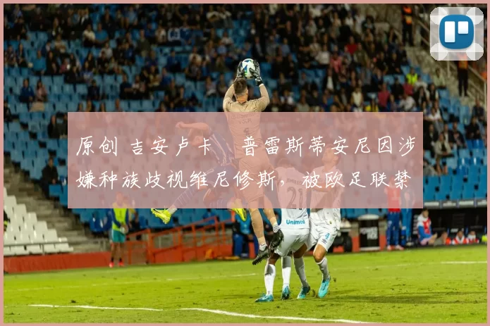 原创 吉安卢卡・普雷斯蒂安尼因涉嫌种族歧视维尼修斯，被欧足联禁赛