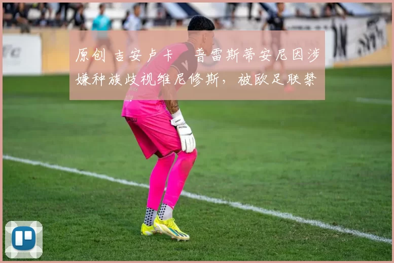 原创 吉安卢卡・普雷斯蒂安尼因涉嫌种族歧视维尼修斯，被欧足联禁赛