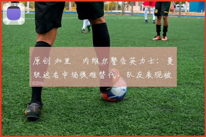 原创 加里・内维尔警告英力士：曼联这名中场很难替代，队友表现被赞 “离谱”