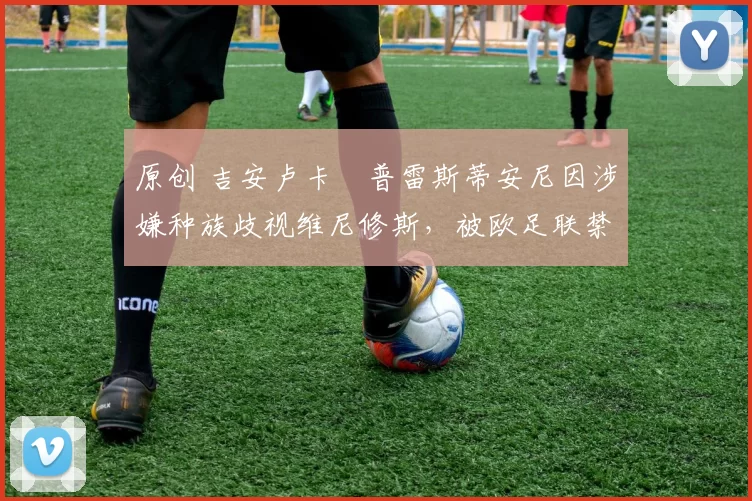 原创 吉安卢卡・普雷斯蒂安尼因涉嫌种族歧视维尼修斯，被欧足联禁赛