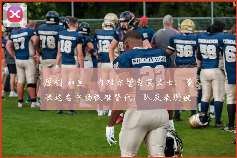 原创 加里・内维尔警告英力士：曼联这名中场很难替代，队友表现被赞 “离谱”