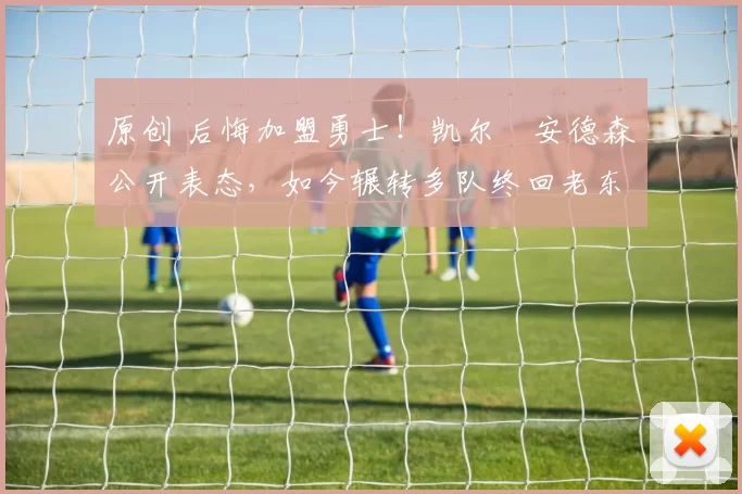 原创 后悔加盟勇士！凯尔・安德森公开表态，如今辗转多队终回老东家