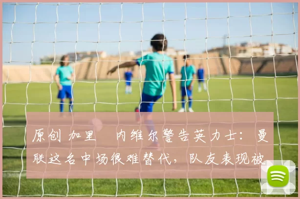 原创 加里・内维尔警告英力士：曼联这名中场很难替代，队友表现被赞 “离谱”