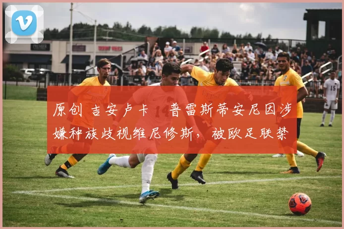 原创 吉安卢卡・普雷斯蒂安尼因涉嫌种族歧视维尼修斯，被欧足联禁赛