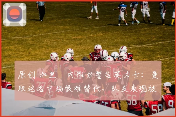 原创 加里・内维尔警告英力士：曼联这名中场很难替代，队友表现被赞 “离谱”