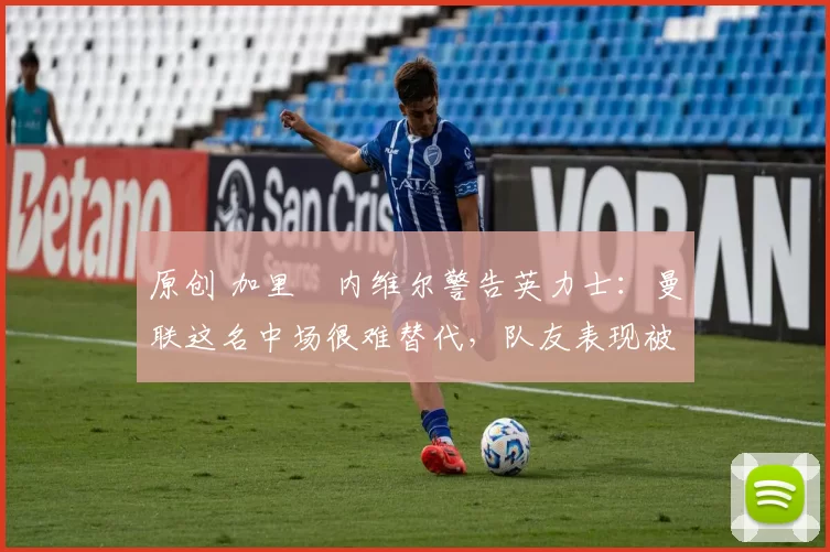 原创 加里・内维尔警告英力士：曼联这名中场很难替代，队友表现被赞 “离谱”