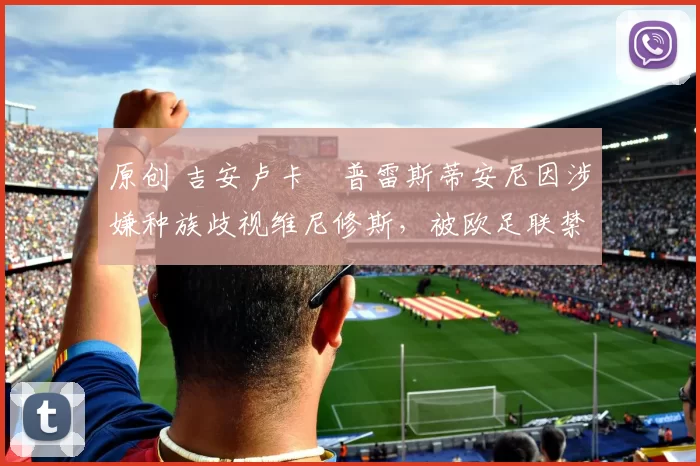 原创 吉安卢卡・普雷斯蒂安尼因涉嫌种族歧视维尼修斯，被欧足联禁赛