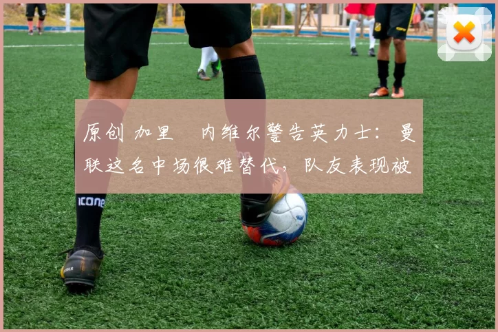 原创 加里・内维尔警告英力士：曼联这名中场很难替代，队友表现被赞 “离谱”