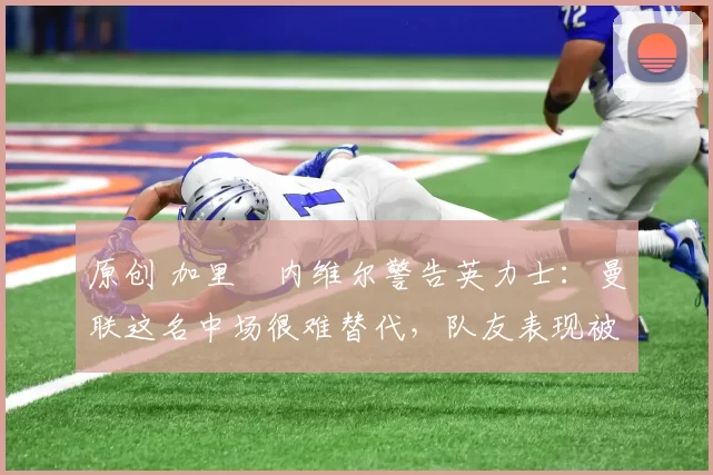 原创 加里・内维尔警告英力士：曼联这名中场很难替代，队友表现被赞 “离谱”