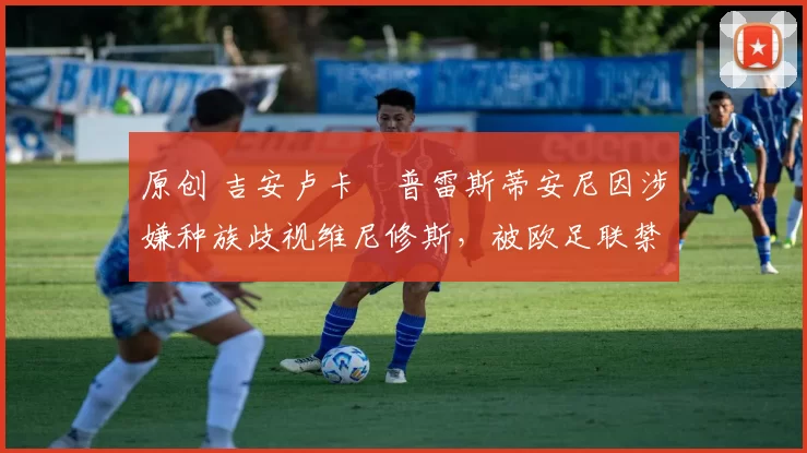 原创 吉安卢卡・普雷斯蒂安尼因涉嫌种族歧视维尼修斯，被欧足联禁赛