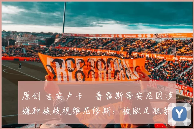 原创 吉安卢卡・普雷斯蒂安尼因涉嫌种族歧视维尼修斯，被欧足联禁赛