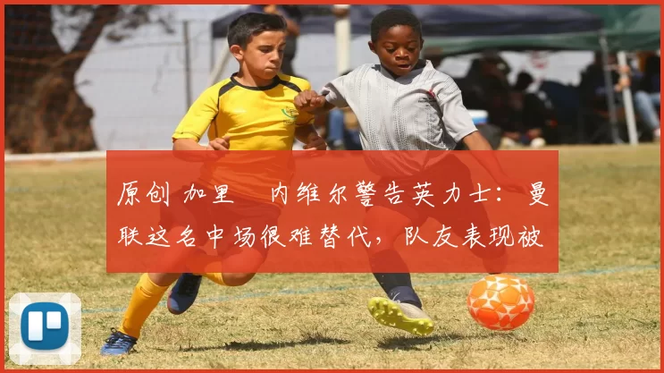 原创 加里・内维尔警告英力士:曼联这名中场很难替代,队友表现被赞 “离谱”