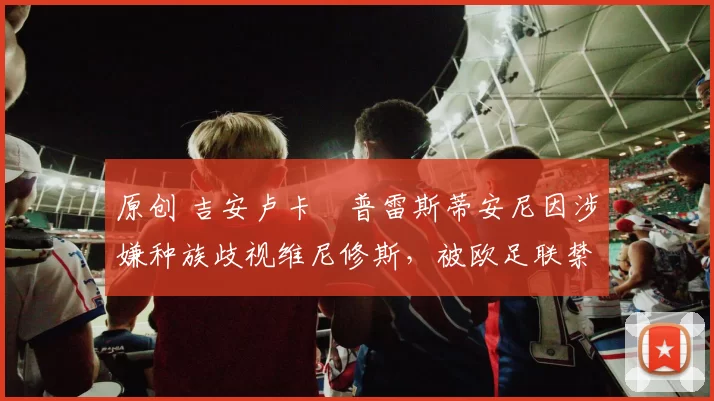 原创 吉安卢卡・普雷斯蒂安尼因涉嫌种族歧视维尼修斯，被欧足联禁赛