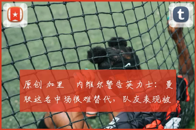 原创 加里・内维尔警告英力士:曼联这名中场很难替代,队友表现被赞 “离谱”