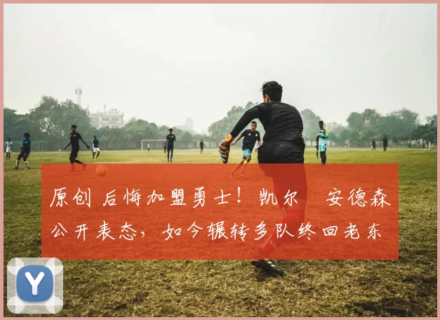 原创 后悔加盟勇士！凯尔・安德森公开表态，如今辗转多队终回老东家