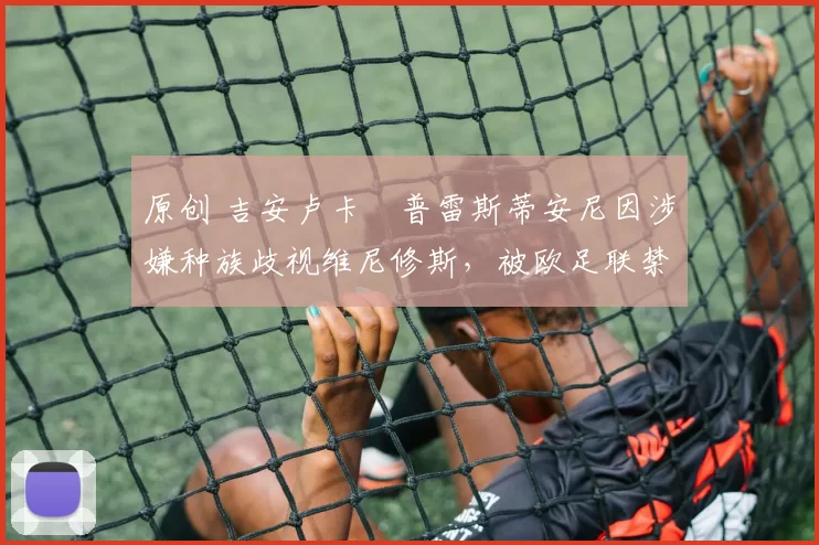 原创 吉安卢卡・普雷斯蒂安尼因涉嫌种族歧视维尼修斯，被欧足联禁赛