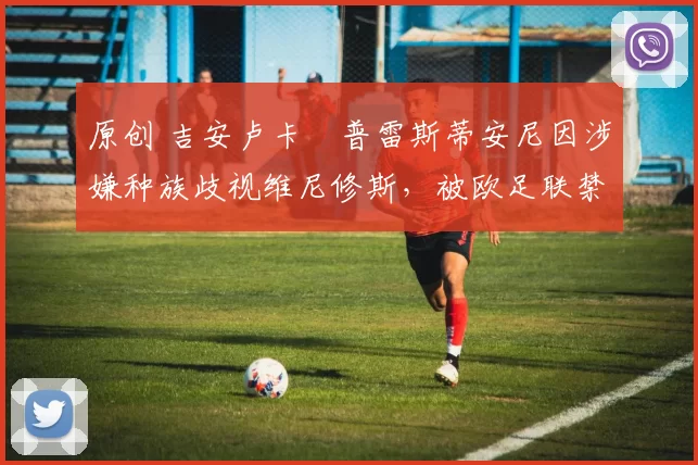 原创 吉安卢卡・普雷斯蒂安尼因涉嫌种族歧视维尼修斯,被欧足联禁赛