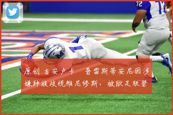 原创 吉安卢卡・普雷斯蒂安尼因涉嫌种族歧视维尼修斯，被欧足联禁赛