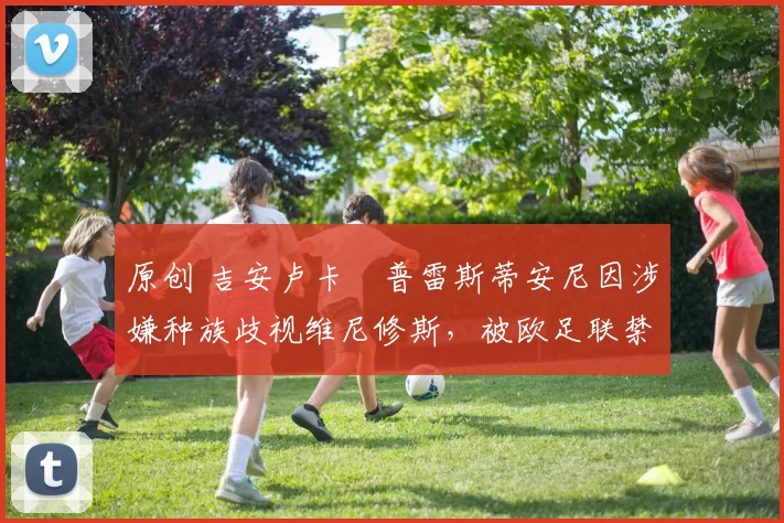 原创 吉安卢卡・普雷斯蒂安尼因涉嫌种族歧视维尼修斯，被欧足联禁赛