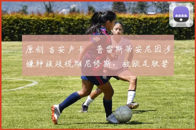 原创 吉安卢卡・普雷斯蒂安尼因涉嫌种族歧视维尼修斯，被欧足联禁赛