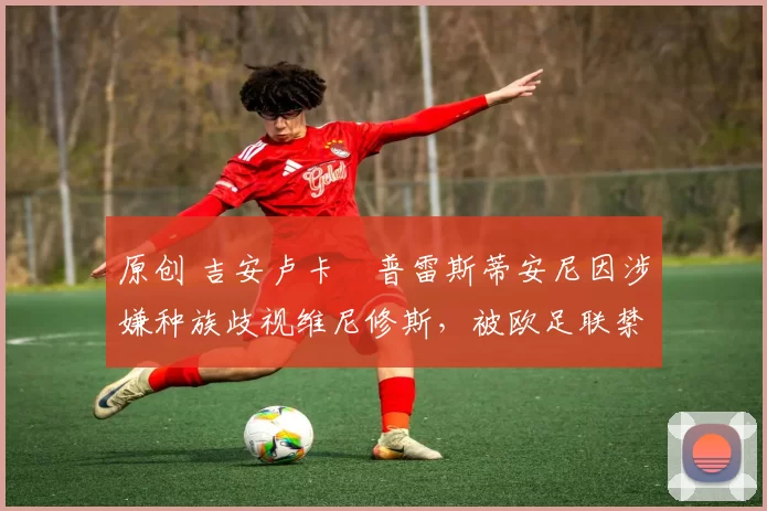 原创 吉安卢卡・普雷斯蒂安尼因涉嫌种族歧视维尼修斯，被欧足联禁赛