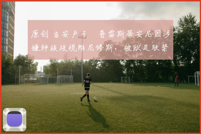 原创 吉安卢卡・普雷斯蒂安尼因涉嫌种族歧视维尼修斯，被欧足联禁赛