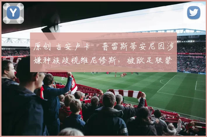 原创 吉安卢卡・普雷斯蒂安尼因涉嫌种族歧视维尼修斯,被欧足联禁赛