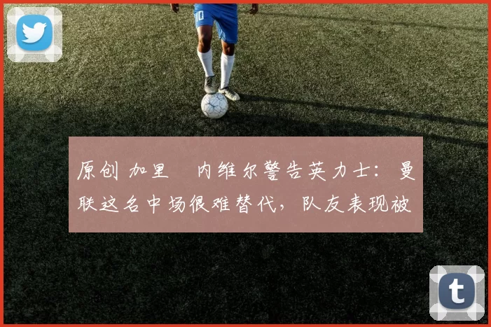 原创 加里・内维尔警告英力士:曼联这名中场很难替代,队友表现被赞 “离谱”