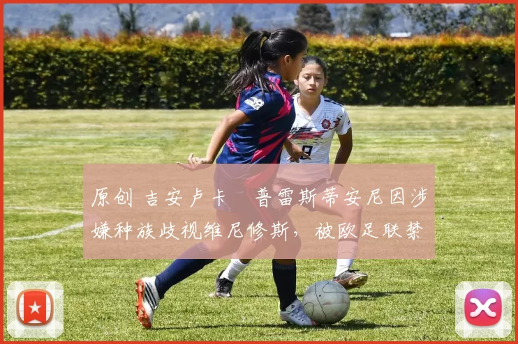 原创 吉安卢卡・普雷斯蒂安尼因涉嫌种族歧视维尼修斯，被欧足联禁赛