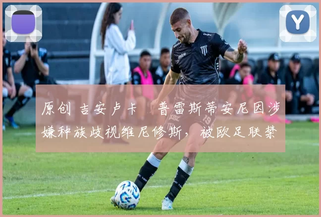 原创 吉安卢卡・普雷斯蒂安尼因涉嫌种族歧视维尼修斯，被欧足联禁赛