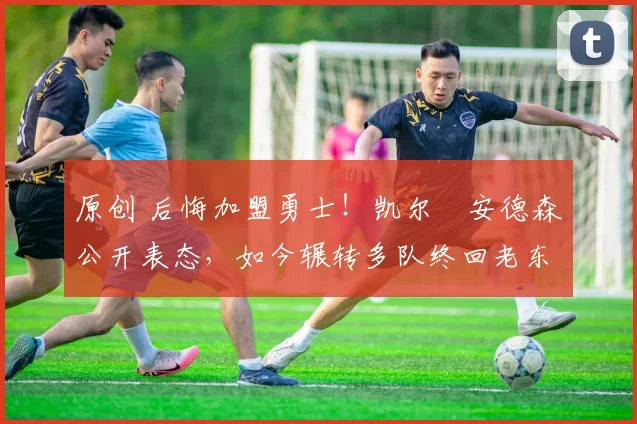 原创 后悔加盟勇士！凯尔・安德森公开表态，如今辗转多队终回老东家