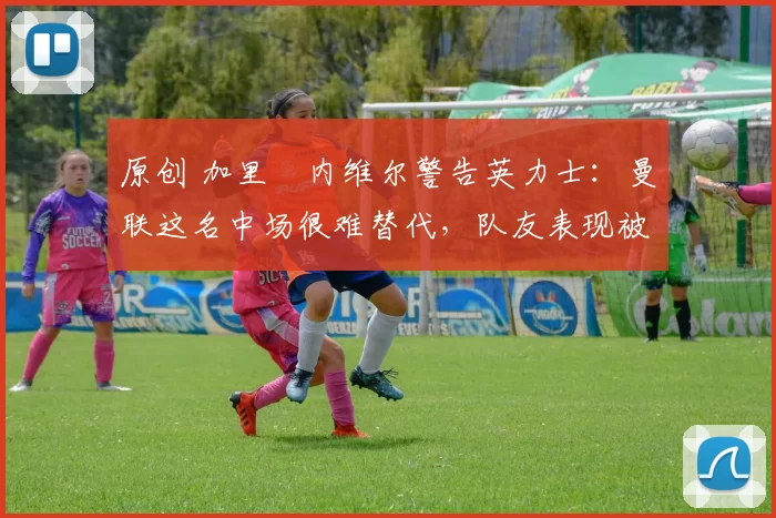 原创 加里・内维尔警告英力士:曼联这名中场很难替代,队友表现被赞 “离谱”