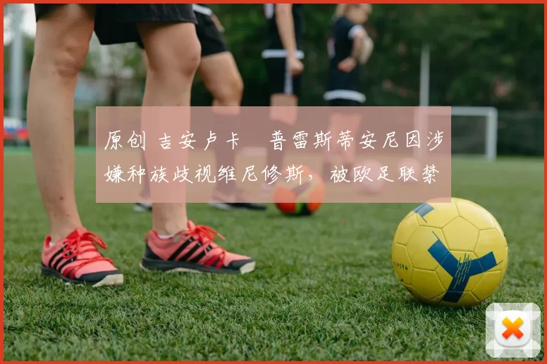 原创 吉安卢卡・普雷斯蒂安尼因涉嫌种族歧视维尼修斯，被欧足联禁赛