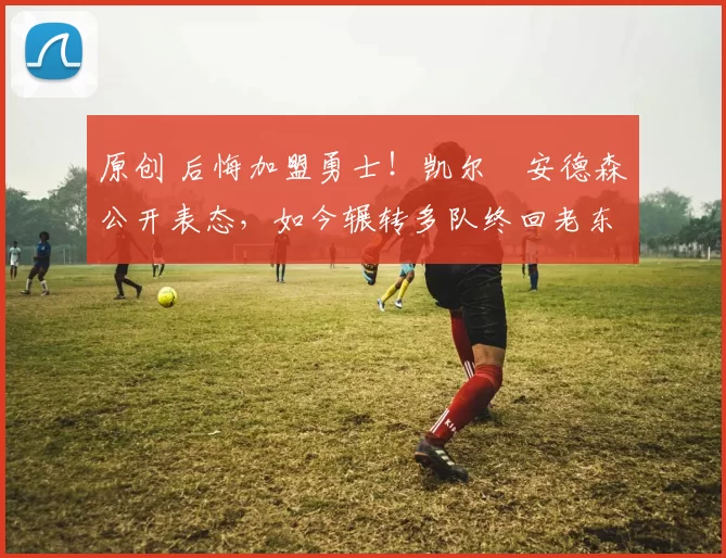 原创 后悔加盟勇士！凯尔・安德森公开表态，如今辗转多队终回老东家