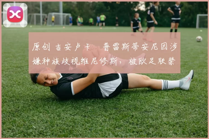 原创 吉安卢卡・普雷斯蒂安尼因涉嫌种族歧视维尼修斯，被欧足联禁赛